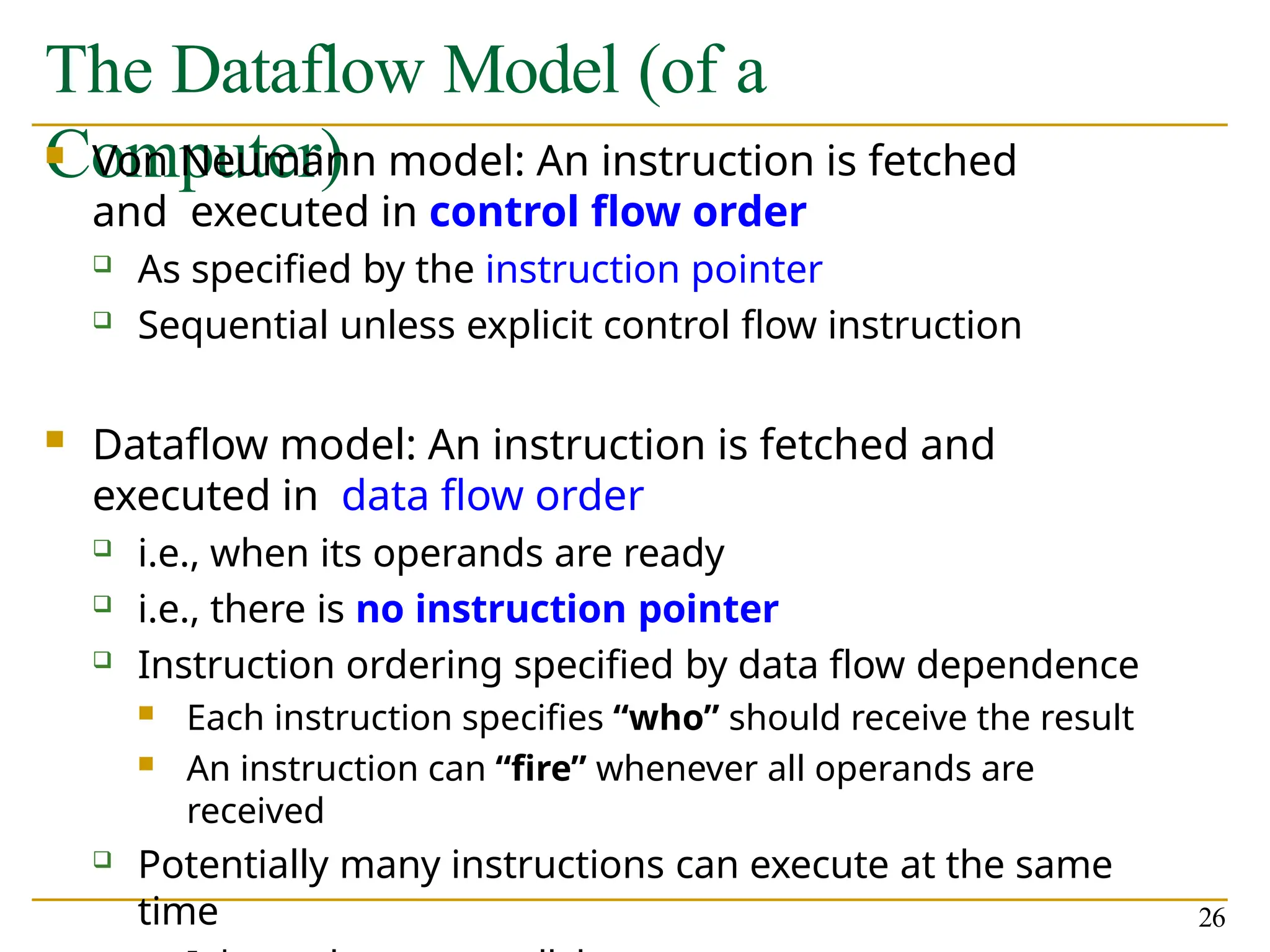 The Dataflow Model (of a
Computer)
26
 Von Neumann model: An instruction is fetched
and executed in control flow order
 As specified by the instruction pointer
 Sequential unless explicit control flow instruction
 Dataflow model: An instruction is fetched and
executed in data flow order
 i.e., when its operands are ready
 i.e., there is no instruction pointer
 Instruction ordering specified by data flow dependence
 Each instruction specifies “who” should receive the result
 An instruction can “fire” whenever all operands are
received
 Potentially many instructions can execute at the same
time
 