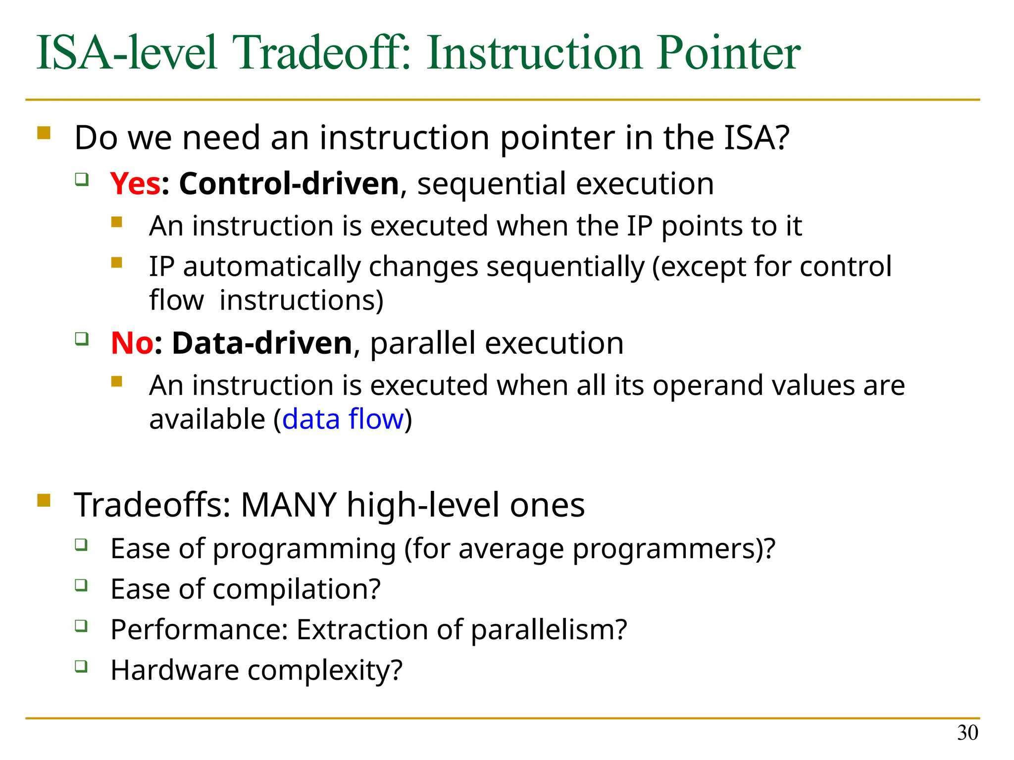 ISA-level Tradeoff: Instruction Pointer
30
 Do we need an instruction pointer in the ISA?
 Yes: Control-driven, sequential execution
 An instruction is executed when the IP points to it
 IP automatically changes sequentially (except for control
flow instructions)
 No: Data-driven, parallel execution
 An instruction is executed when all its operand values are
available (data flow)
 Tradeoffs: MANY high-level ones
 Ease of programming (for average programmers)?
 Ease of compilation?
 Performance: Extraction of parallelism?
 Hardware complexity?
 