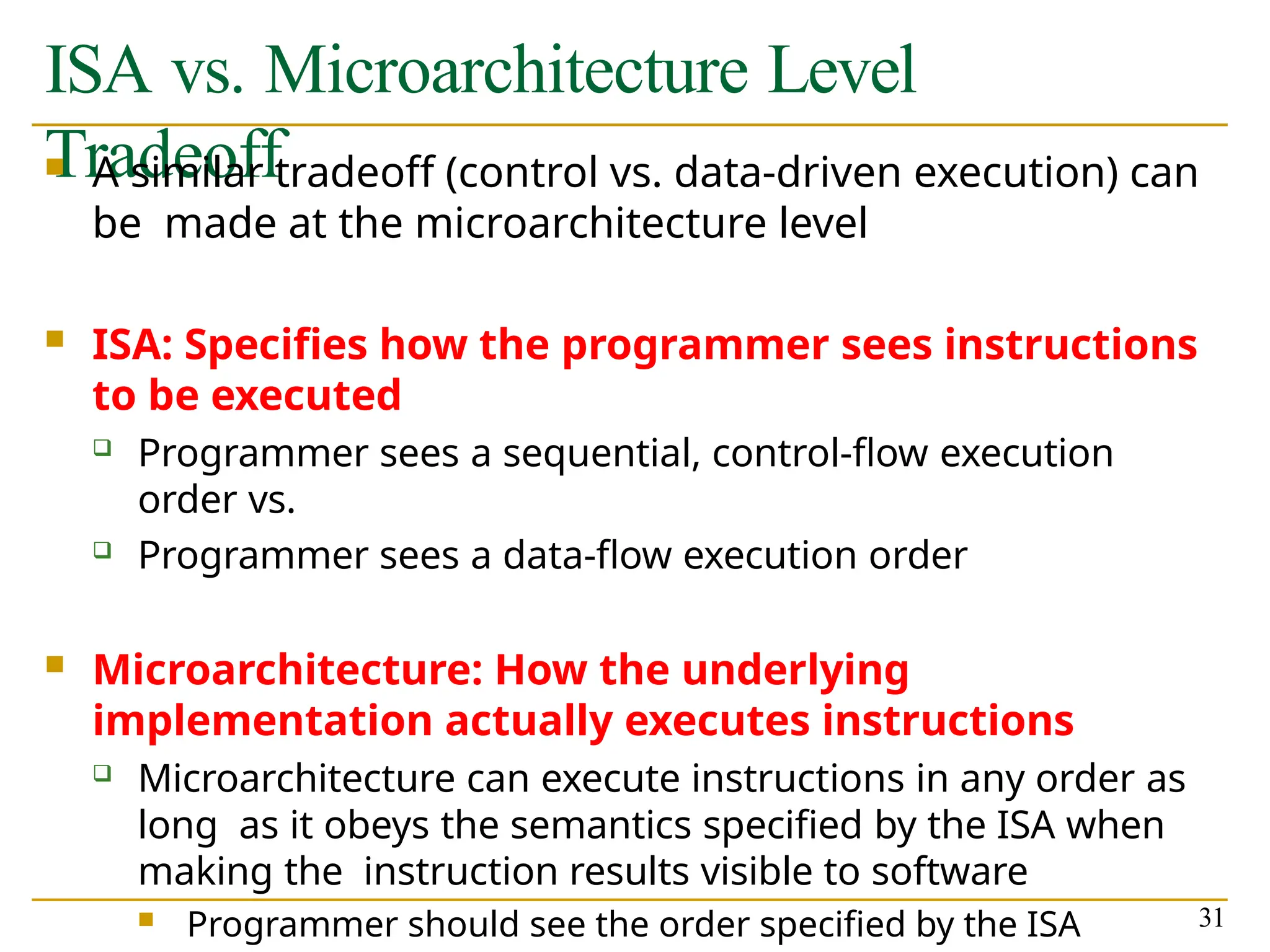 ISA vs. Microarchitecture Level
Tradeoff
31
 A similar tradeoff (control vs. data-driven execution) can
be made at the microarchitecture level
 ISA: Specifies how the programmer sees instructions
to be executed
 Programmer sees a sequential, control-flow execution
order vs.
 Programmer sees a data-flow execution order
 Microarchitecture: How the underlying
implementation actually executes instructions
 Microarchitecture can execute instructions in any order as
long as it obeys the semantics specified by the ISA when
making the instruction results visible to software
 Programmer should see the order specified by the ISA
 