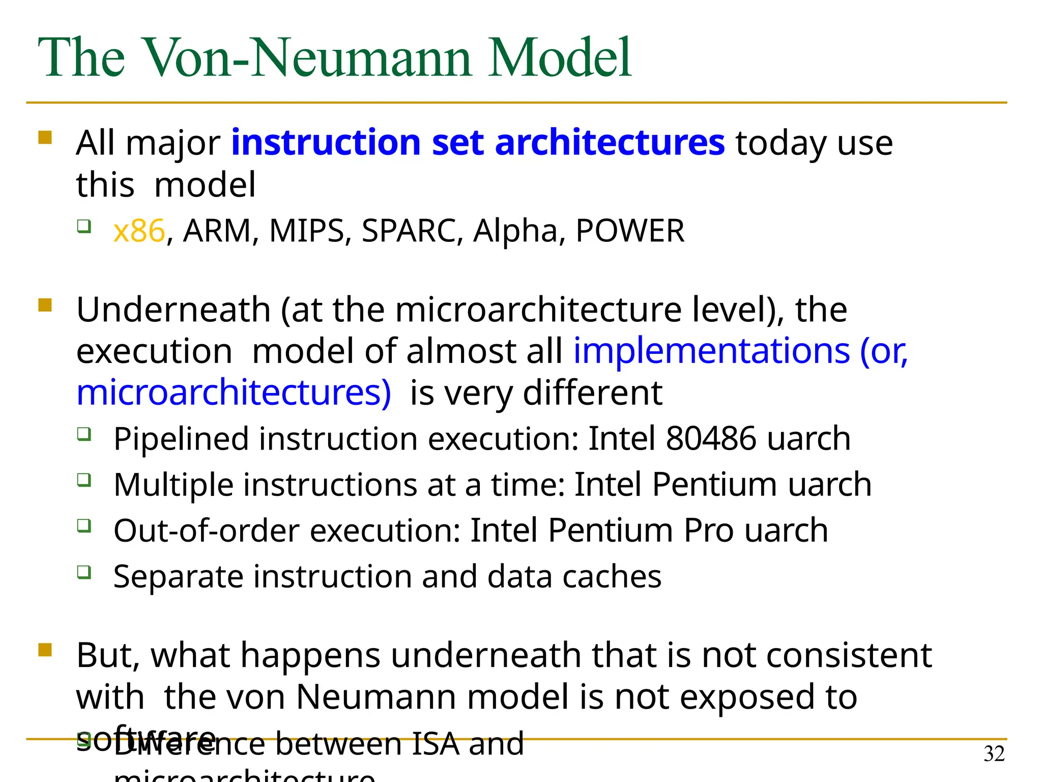The Von-Neumann Model
 All major instruction set architectures today use
this model
 x86, ARM, MIPS, SPARC, Alpha, POWER
 Underneath (at the microarchitecture level), the
execution model of almost all implementations (or,
microarchitectures) is very different
 Pipelined instruction execution: Intel 80486 uarch
 Multiple instructions at a time: Intel Pentium uarch
 Out-of-order execution: Intel Pentium Pro uarch
 Separate instruction and data caches
 But, what happens underneath that is not consistent
with the von Neumann model is not exposed to
software
 Difference between ISA and 32
 