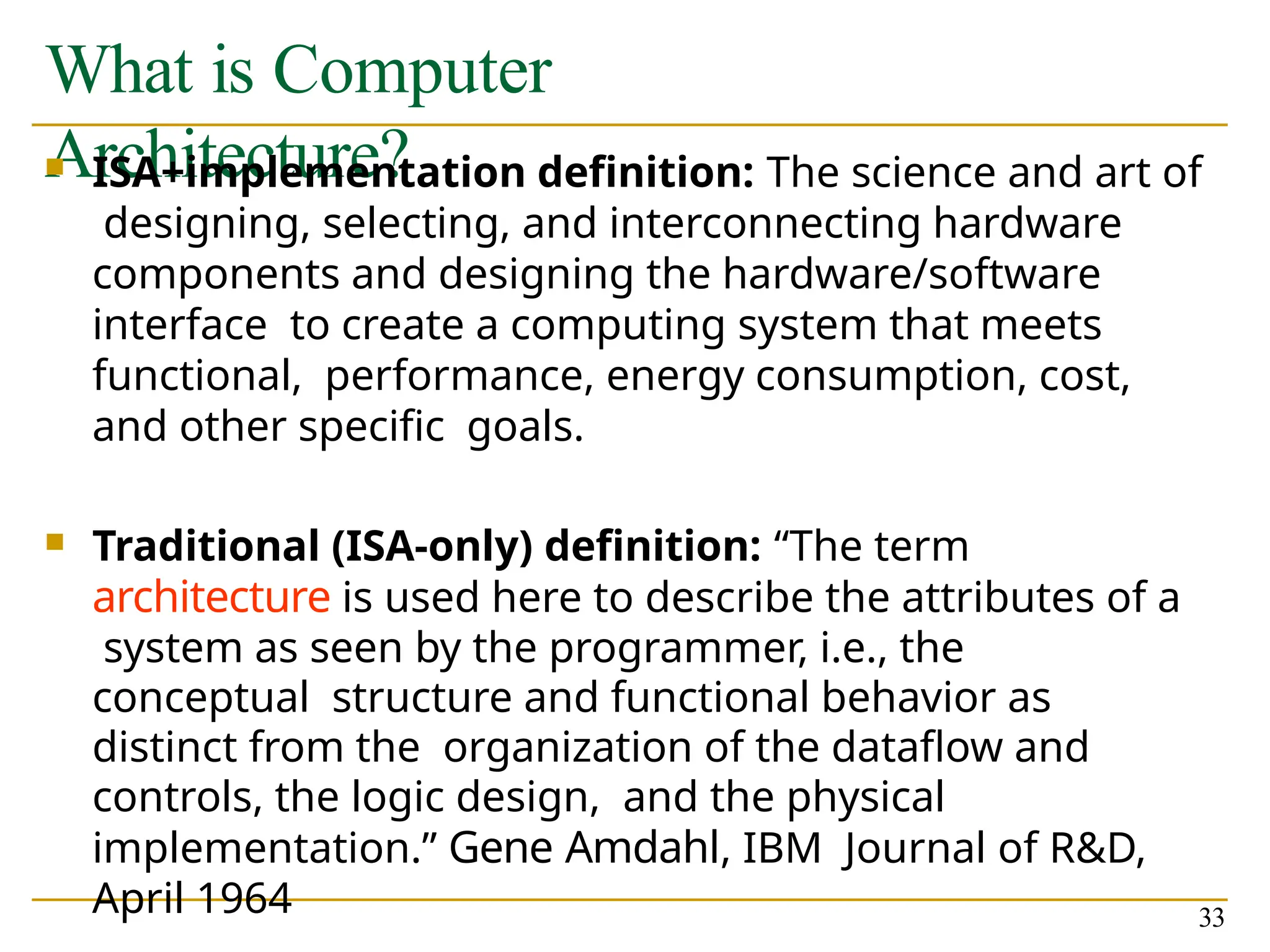 What is Computer
Architecture?
33
 ISA+implementation definition: The science and art of
designing, selecting, and interconnecting hardware
components and designing the hardware/software
interface to create a computing system that meets
functional, performance, energy consumption, cost,
and other specific goals.
 Traditional (ISA-only) definition: “The term
architecture is used here to describe the attributes of a
system as seen by the programmer, i.e., the
conceptual structure and functional behavior as
distinct from the organization of the dataflow and
controls, the logic design, and the physical
implementation.” Gene Amdahl, IBM Journal of R&D,
April 1964
 