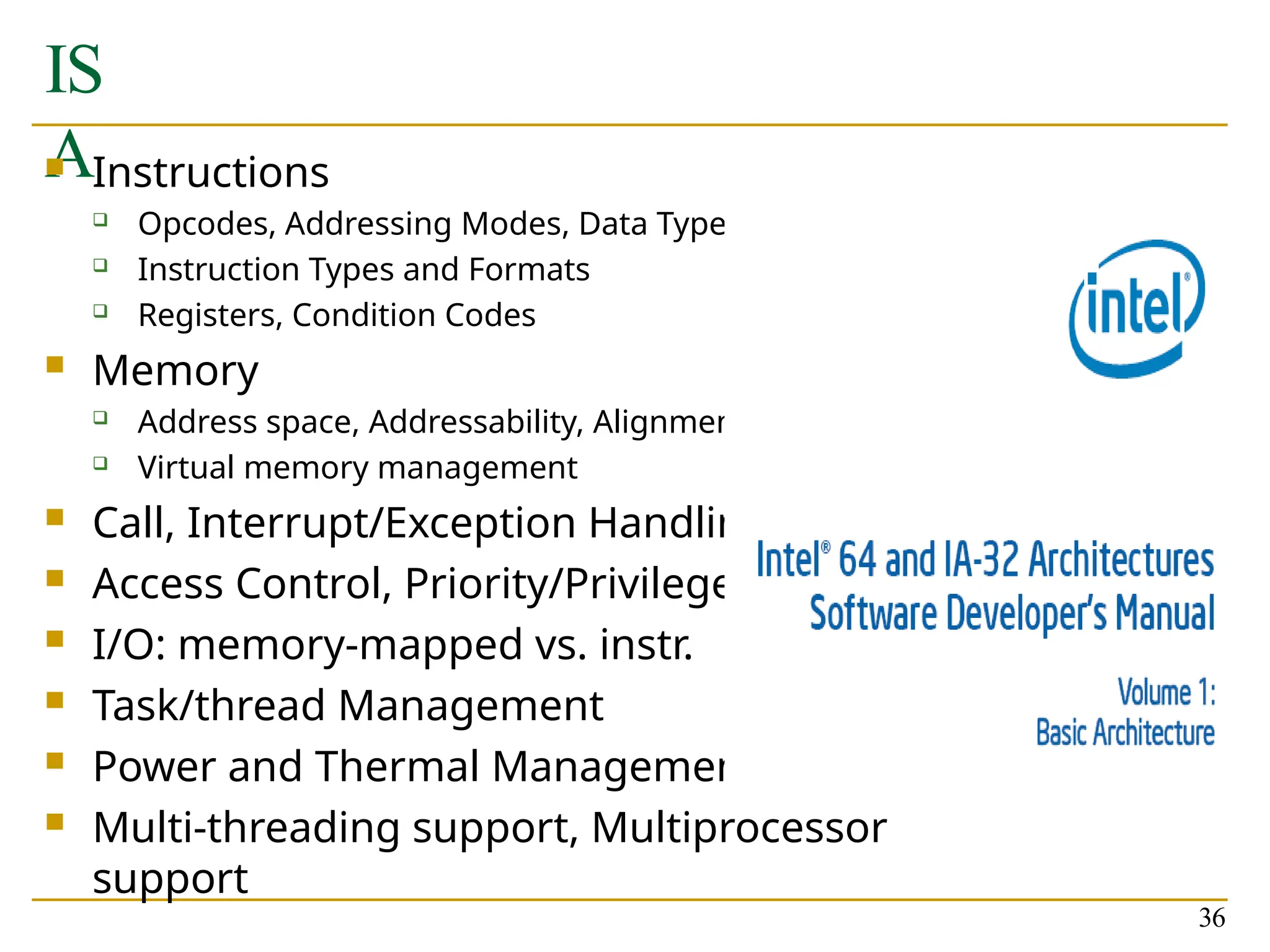 IS
A
 Instructions
 Opcodes, Addressing Modes, Data Types
 Instruction Types and Formats
 Registers, Condition Codes
 Memory
 Address space, Addressability, Alignment
 Virtual memory management
 Call, Interrupt/Exception Handling
 Access Control, Priority/Privilege
 I/O: memory-mapped vs. instr.
 Task/thread Management
 Power and Thermal Management
 Multi-threading support, Multiprocessor
support
36
 