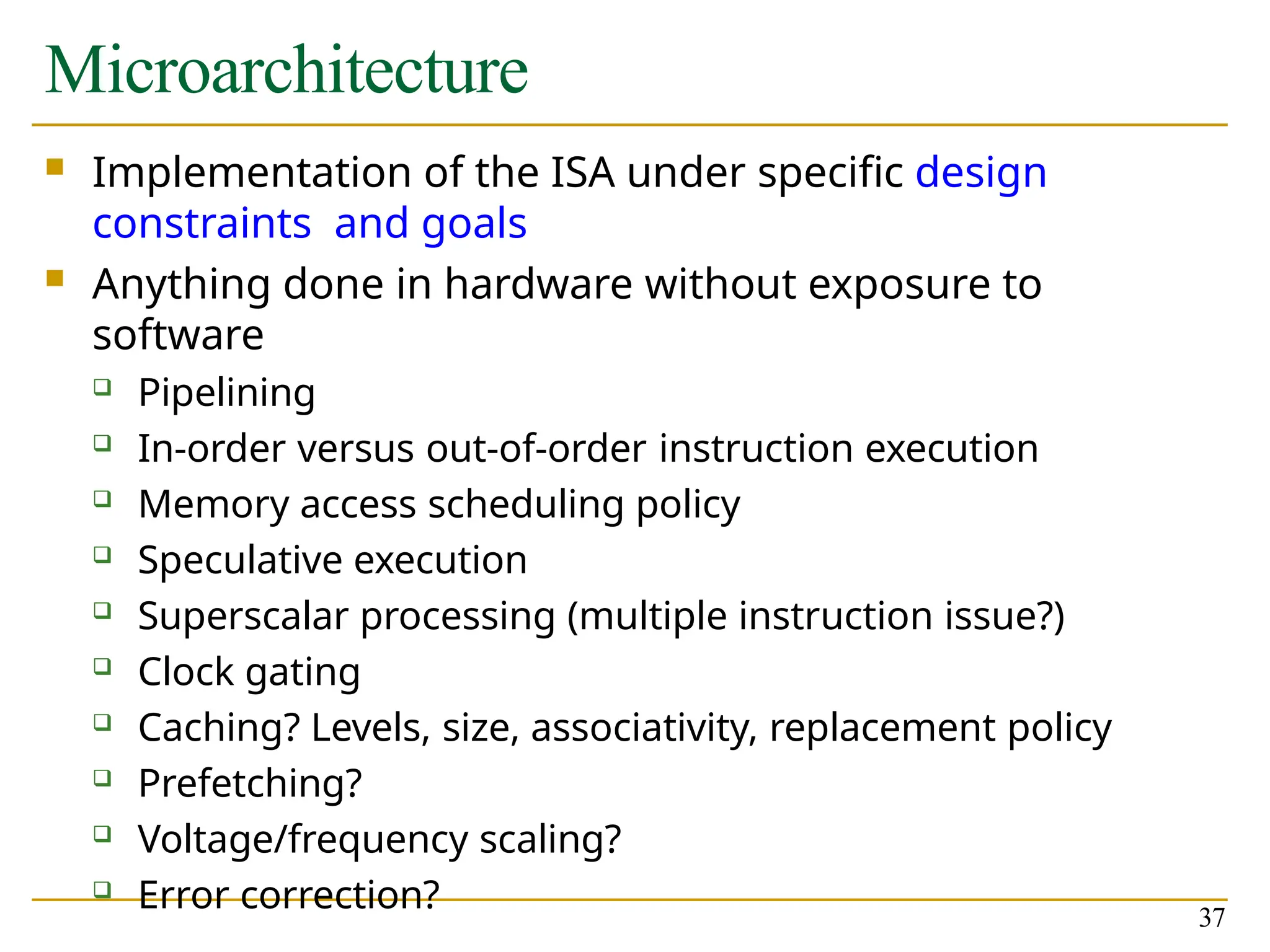 Microarchitecture
37
 Implementation of the ISA under specific design
constraints and goals
 Anything done in hardware without exposure to
software
 Pipelining
 In-order versus out-of-order instruction execution
 Memory access scheduling policy
 Speculative execution
 Superscalar processing (multiple instruction issue?)
 Clock gating
 Caching? Levels, size, associativity, replacement policy
 Prefetching?
 Voltage/frequency scaling?
 Error correction?
 