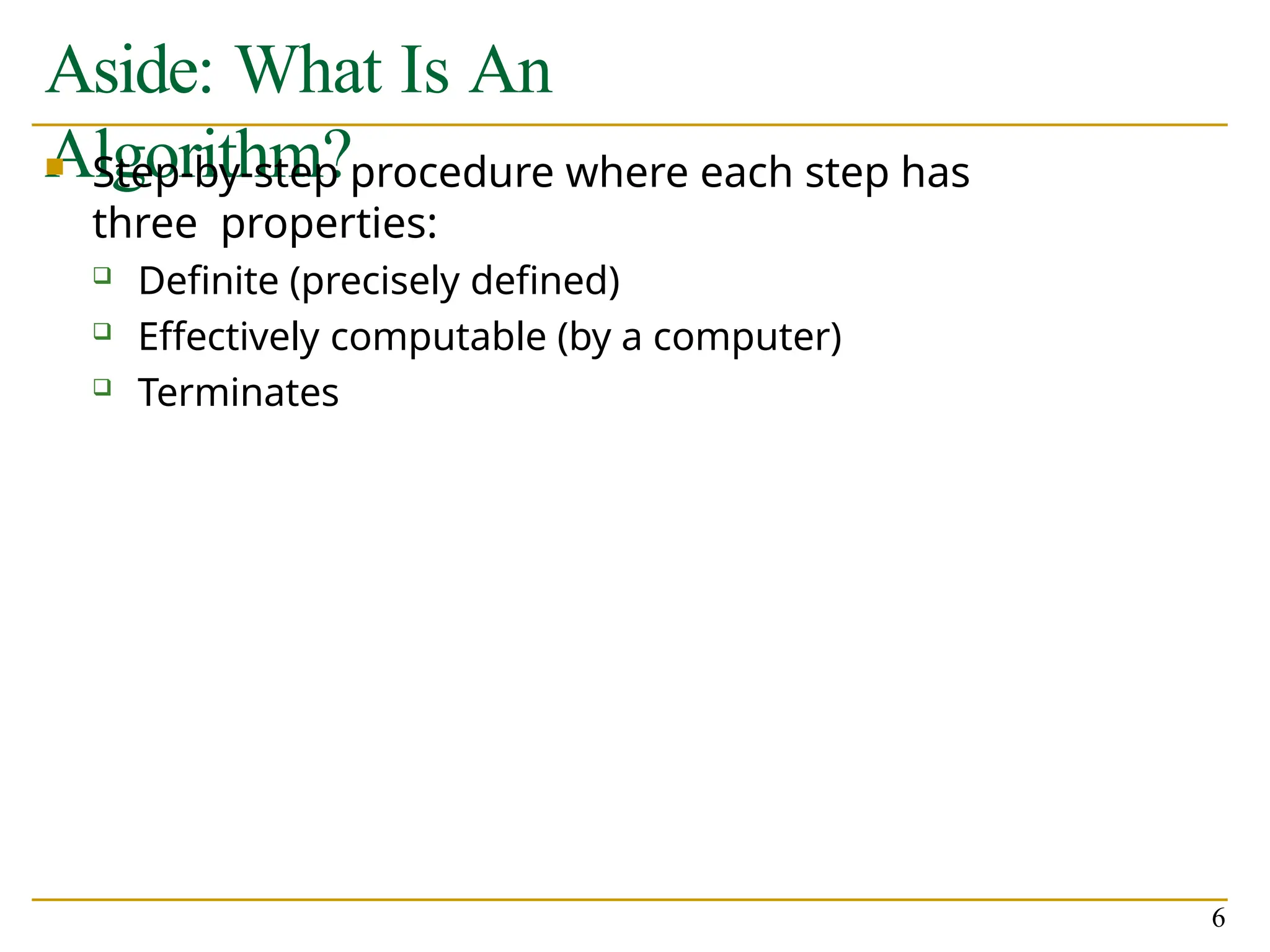 Aside: What Is An
Algorithm?
6
 Step-by-step procedure where each step has
three properties:
 Definite (precisely defined)
 Effectively computable (by a computer)
 Terminates
 