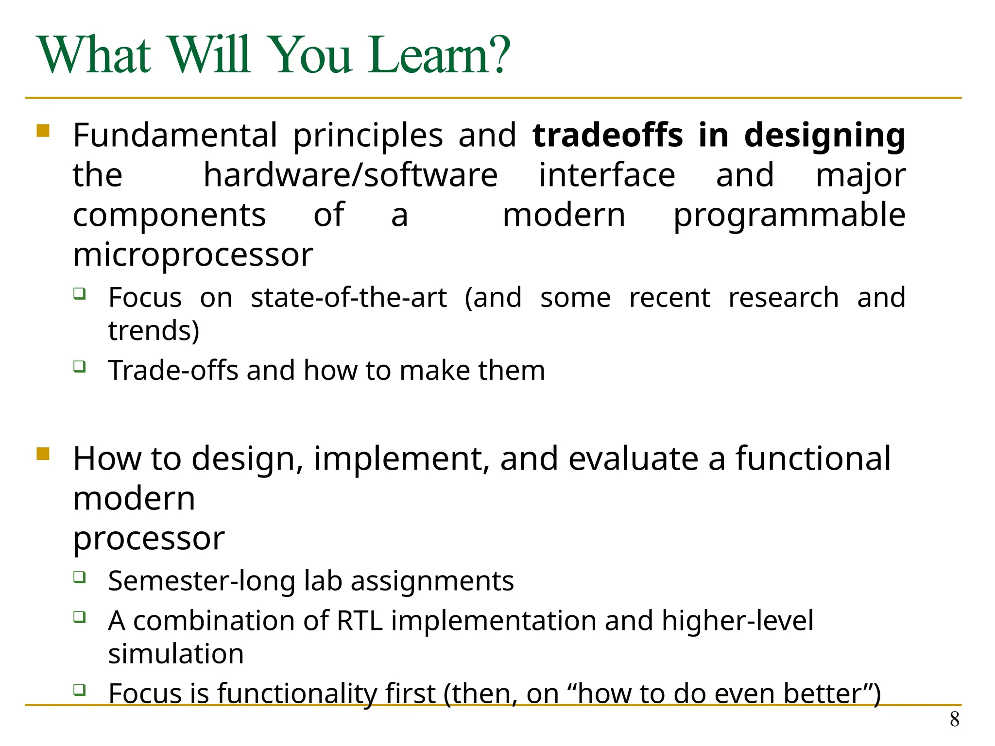 What Will You Learn?
8
 Fundamental principles and tradeoffs in designing
the hardware/software interface and major
components of a modern programmable
microprocessor
 Focus on state-of-the-art (and some recent research and
trends)
 Trade-offs and how to make them
 How to design, implement, and evaluate a functional
modern
processor
 Semester-long lab assignments
 A combination of RTL implementation and higher-level
simulation
 Focus is functionality first (then, on “how to do even better”)
 