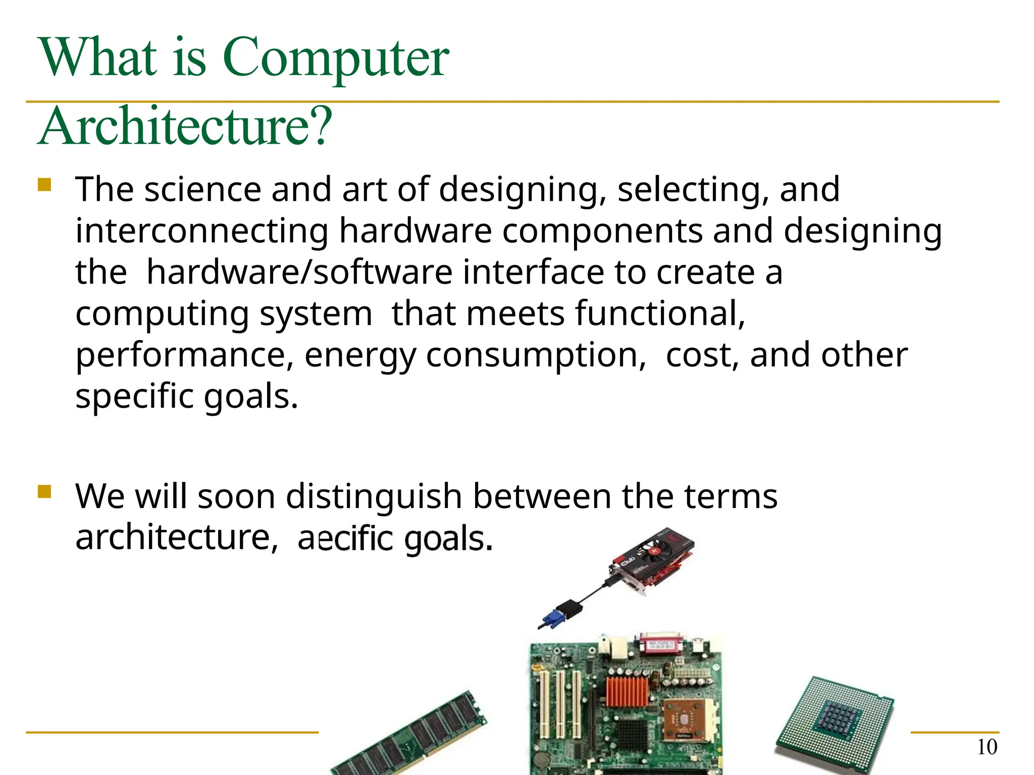 What is Computer
Architecture?
 The science and art of designing, selecting, and
interconnecting hardware components and designing
the hardware/software interface to create a
computing system that meets functional,
performance, energy consumption, cost, and other
specific goals.
 We will soon distinguish between the terms
architecture, and microarchitecture.
10
 