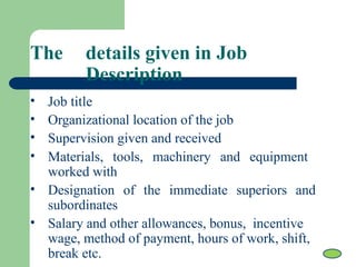 The details given in Job
Description
• Job title
• Organizational location of the job
• Supervision given and received
• Materials, tools, machinery and equipment
worked with
• Designation of the immediate superiors and
subordinates
• Salary and other allowances, bonus, incentive
wage, method of payment, hours of work, shift,
break etc.
 