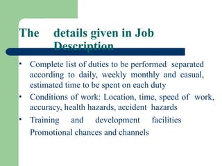 • Complete list of duties to be performed separated
according to daily, weekly monthly and casual,
estimated time to be spent on each duty
• Conditions of work: Location, time, speed of work,
accuracy, health hazards, accident hazards
• Training and development facilities
Promotional chances and channels
The details given in Job
Description
 