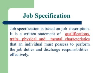 Job Specification
Job specification is based on job description.
It is a written statement of qualifications,
traits, physical and mental characteristics
that an individual must possess to perform
the job duties and discharge responsibilities
effectively.
 