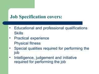 Job Specification covers:
• Educational and professional qualifications
Skills
• Practical experience
Physical fitness
• Special qualities required for performing the
job
• Intelligence, judgement and initiative
required for performing the job
 