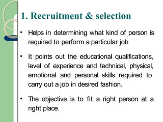 1. Recruitment & selection
• Helps in determining what kind of person is
required to perform a particular job
• It points out the educational qualifications,
level of experience and technical, physical,
emotional and personal skills required to
carry out a job in desired fashion.
• The objective is to fit a right person at a
right place.
 