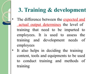 3. Training & development
• The difference between the expected and
actual output determines the level of
training that need to be imparted to
employees. It is used to assess the
training and development needs of
employees
• It also helps in deciding the training
content, tools and equipments to be used
to conduct training and methods of
training
 