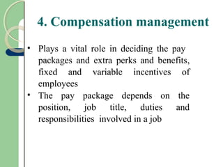 4. Compensation management
• Plays a vital role in deciding the pay
packages and extra perks and benefits,
fixed and variable incentives of
employees
• The pay package depends on the
position, job title, duties and
responsibilities involved in a job
 