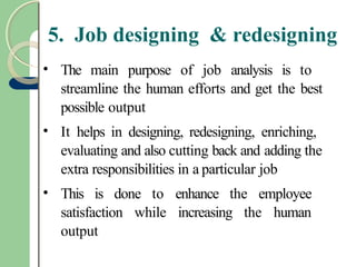 5. Job designing & redesigning
• The main purpose of job analysis is to
streamline the human efforts and get the best
possible output
• It helps in designing, redesigning, enriching,
evaluating and also cutting back and adding the
extra responsibilities in a particular job
• This is done to enhance the employee
satisfaction while increasing the human
output
 