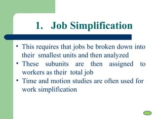 1. Job Simplification
• This requires that jobs be broken down into
their smallest units and then analyzed
• These subunits are then assigned to
workers as their total job
• Time and motion studies are often used for
work simplification
 
