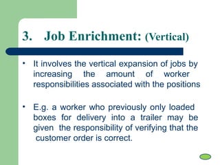 • It involves the vertical expansion of jobs by
increasing the amount of worker
responsibilities associated with the positions
• E.g. a worker who previously only loaded
boxes for delivery into a trailer may be
given the responsibility of verifying that the
customer order is correct.
3. Job Enrichment: (Vertical)
 