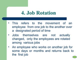 • This refers to the movement of an
employee from one job to the another over
a designated period of time
• Jobs themselves are not actually
changed, only the employees are rotated
among various jobs
• An employee who works on another job for
some days or months and returns back to
the first job
4. Job Rotation
 