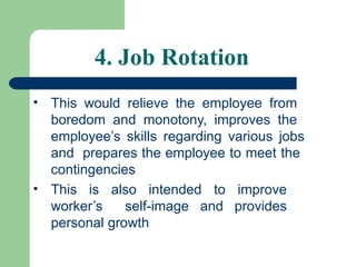 4. Job Rotation
• This would relieve the employee from
boredom and monotony, improves the
employee’s skills regarding various jobs
and prepares the employee to meet the
contingencies
• This is also intended to improve
worker’s self-image and provides
personal growth
 