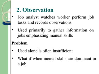 2. Observation
• Job analyst watches worker perform job
tasks and records observations
• Used primarily to gather information on
jobs emphasizing manual skills
Problem
• Used alone is often insufficient
• What if when mental skills are dominant in
a job
 