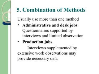 5. Combination of Methods
Usually use more than one method
• Administrative and desk jobs
Questionnaires supported by
interviews and limited observation
• Production jobs
Interviews supplemented by
extensive work observations may
provide necessary data
 