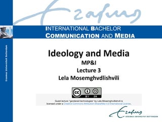 INTERNATIONAL BACHELOR
COMMUNICATION AND MEDIA
Ideology and Media
MP&I
Lecture 3
Lela Mosemghvdlishvili
                        
Guest lecture "gendered technologies" by Lela Mosemghvdlishvili is
licensed under a Creative Commons Attribution-ShareAlike 4.0 International License.
 
