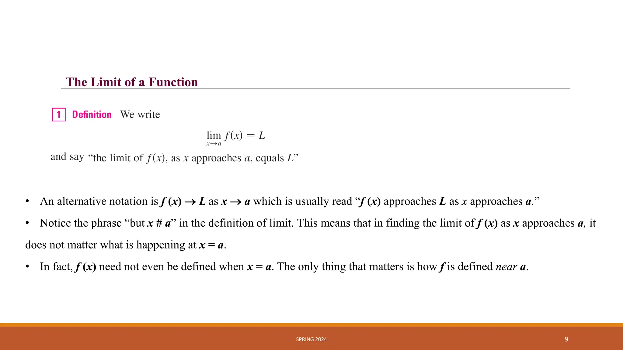SPRING 2024 9
The Limit of a Function
• An alternative notation is f (x)  L as x  a which is usually read “f (x) approaches L as x approaches a.”
• Notice the phrase “but x # a” in the definition of limit. This means that in finding the limit of f (x) as x approaches a, it
does not matter what is happening at x = a.
• In fact, f (x) need not even be defined when x = a. The only thing that matters is how f is defined near a.
 