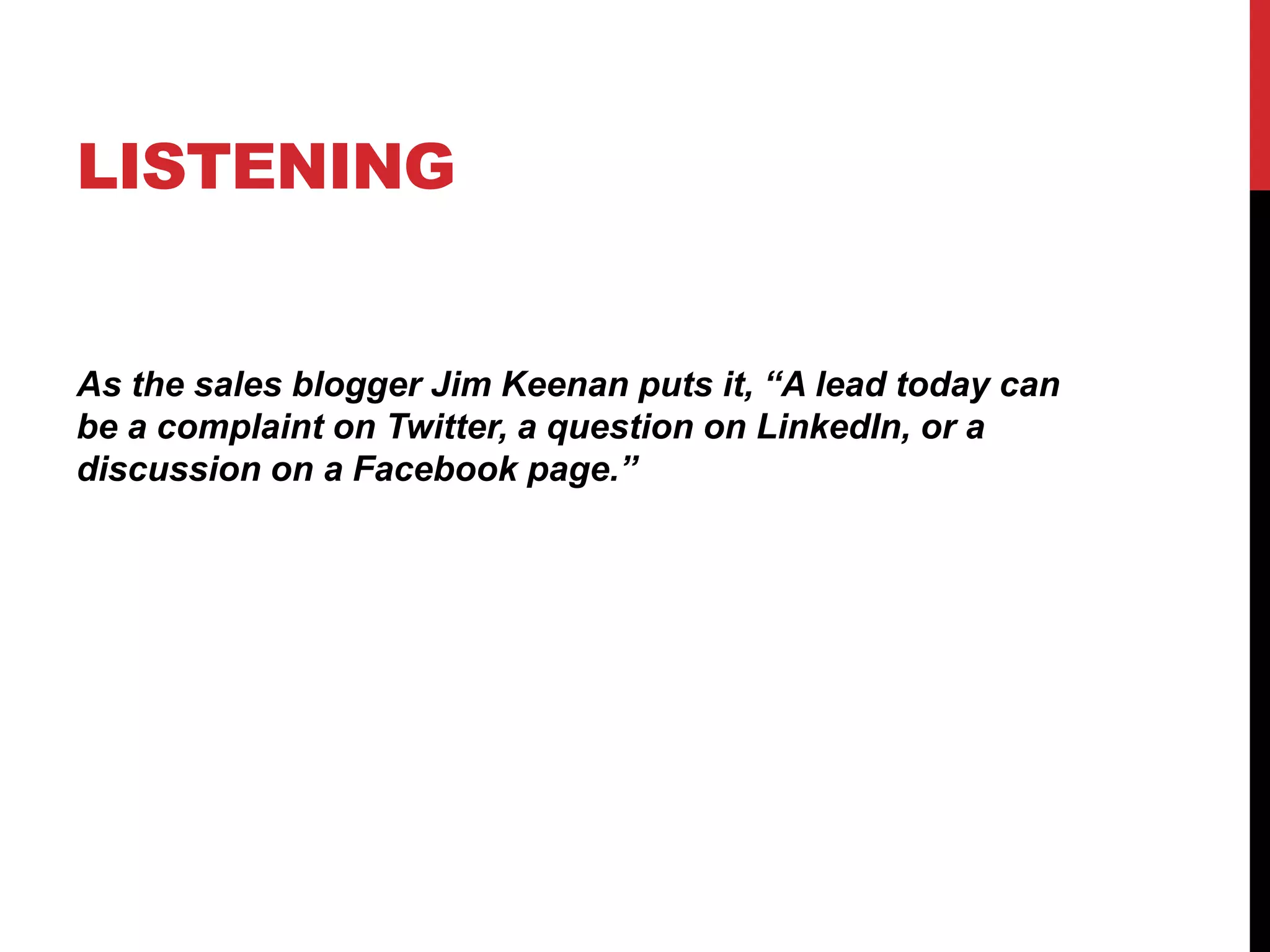 LISTENING
As the sales blogger Jim Keenan puts it, “A lead today can
be a complaint on Twitter, a question on LinkedIn, or a
discussion on a Facebook page.”
 