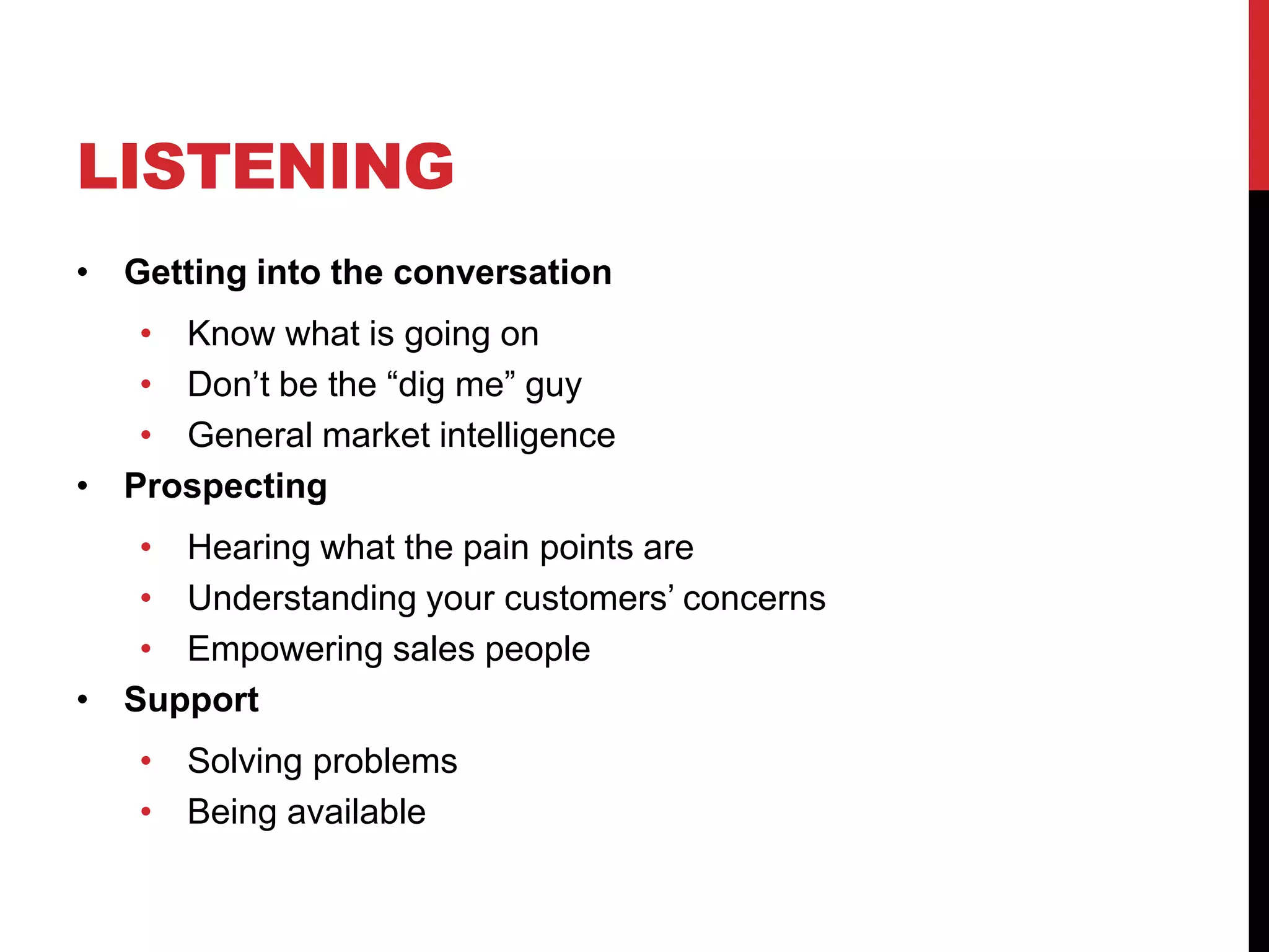 LISTENING
• Getting into the conversation
• Know what is going on
• Don’t be the “dig me” guy
• General market intelligence
• Prospecting
• Hearing what the pain points are
• Understanding your customers’ concerns
• Empowering sales people
• Support
• Solving problems
• Being available
 