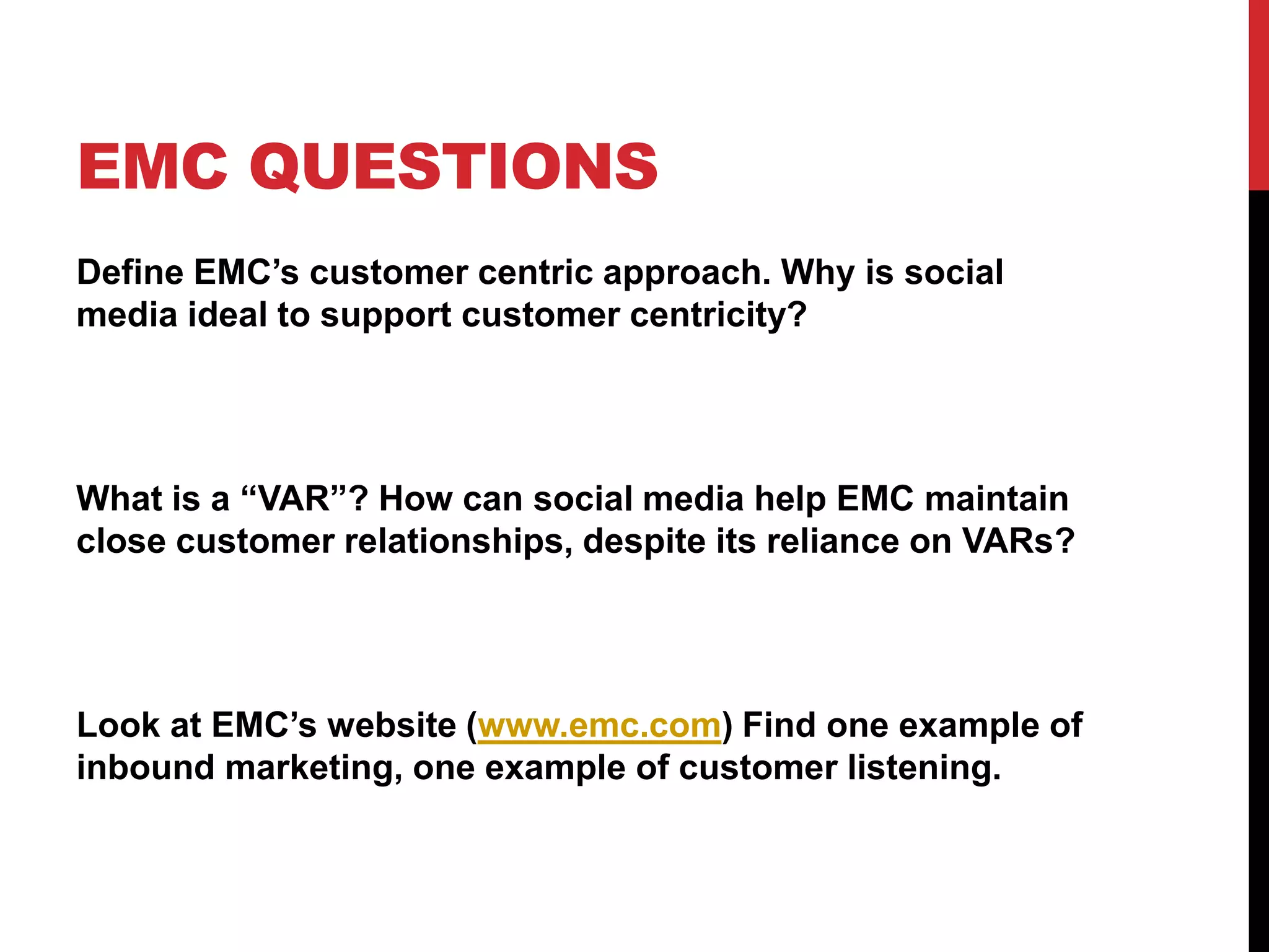EMC QUESTIONS
Define EMC’s customer centric approach. Why is social
media ideal to support customer centricity?
What is a “VAR”? How can social media help EMC maintain
close customer relationships, despite its reliance on VARs?
Look at EMC’s website (www.emc.com) Find one example of
inbound marketing, one example of customer listening.
 