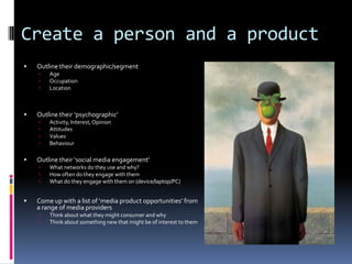 Create a person and a product


Outline their demographic/segment






Outline their ‘psychographic’







Act...