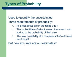 Types of Probability Used to quantify the uncertainties Three requirements of probability: All probabilities are in the range 0 to 1 The probabilities of all outcomes of an event must add up to the probability of their union The total probability of a complete set of outcomes must equal 1 But how accurate are our estimates? 