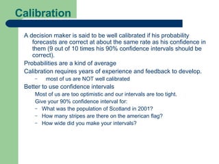 Calibration A decision maker is said to be well calibrated if his probability forecasts are correct at about the same rate as his confidence in them (9 out of 10 times his 90% confidence intervals should be correct). Probabilities are a kind of average Calibration requires years of experience and feedback to develop. most of us are NOT well calibrated Better to use confidence intervals Most of us are too optimistic and our intervals are too tight. Give your 90% confidence interval for: What was the population of Scotland in 2001? How many stripes are there on the american flag? How wide did you make your intervals? 