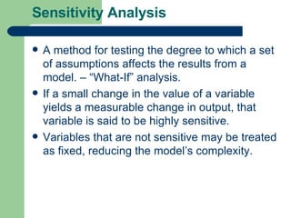 Sensitivity Analysis A method for testing the degree to which a set of assumptions affects the results from a model. – “What-If” analysis. If a small change in the value of a variable yields a measurable change in output, that variable is said to be highly sensitive. Variables that are not sensitive may be treated as fixed, reducing the model’s complexity.  