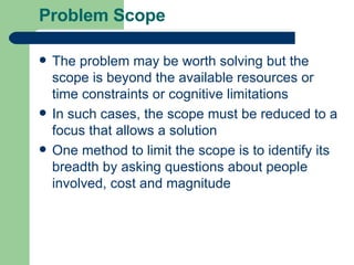Problem Scope The problem may be worth solving but the scope is beyond the available resources or time constraints or cognitive limitations In such cases, the scope must be reduced to a focus that allows a solution One method to limit the scope is to identify its breadth by asking questions about people involved, cost and magnitude 