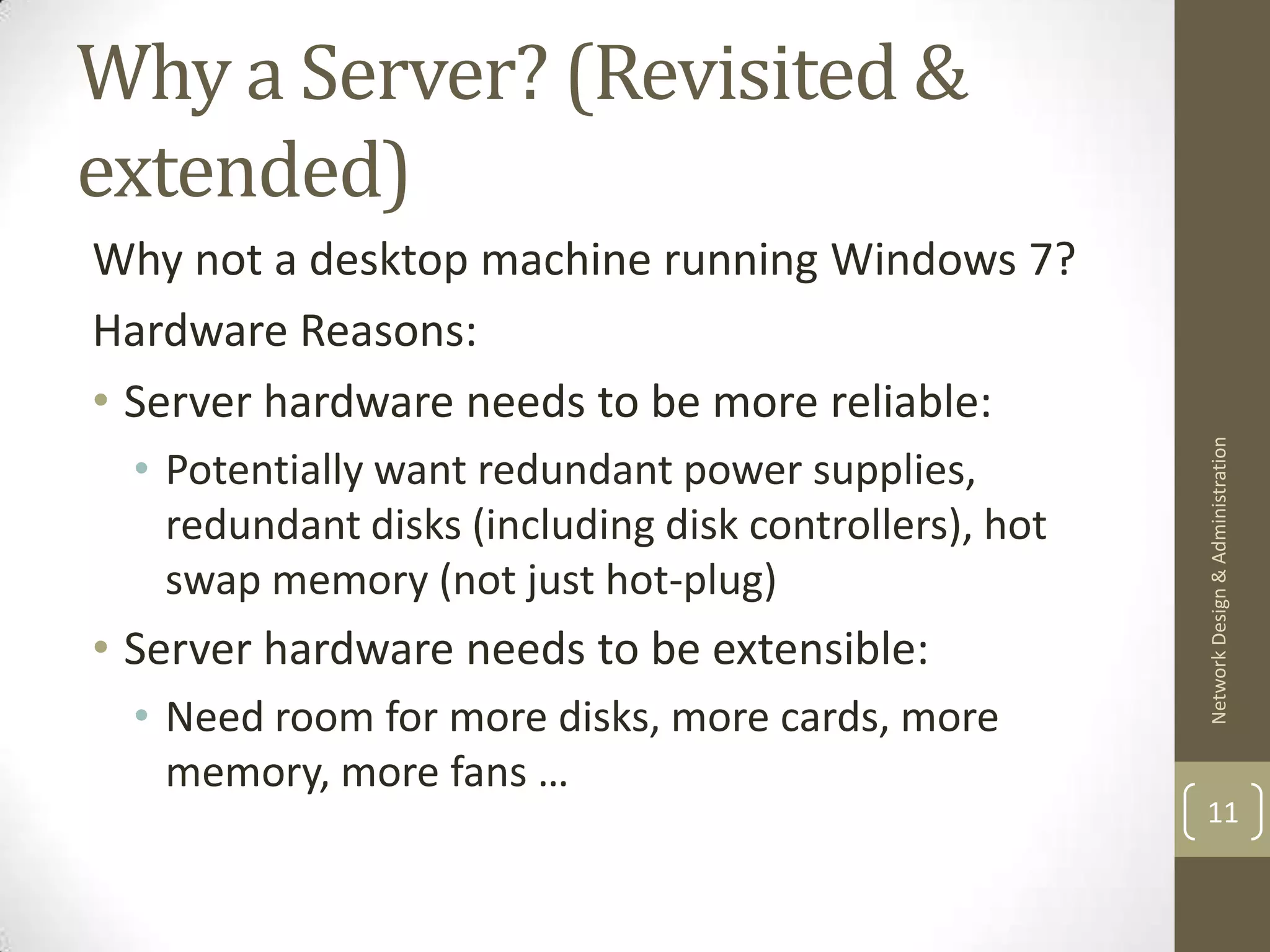 Why a Server? (Revisited &
extended)
Why not a desktop machine running Windows 7?
Hardware Reasons:
• Server hardware needs to be more reliable:




                                                        Network Design & Administration
  • Potentially want redundant power supplies,
    redundant disks (including disk controllers), hot
    swap memory (not just hot-plug)
• Server hardware needs to be extensible:
  • Need room for more disks, more cards, more
    memory, more fans …
                                                        11
 