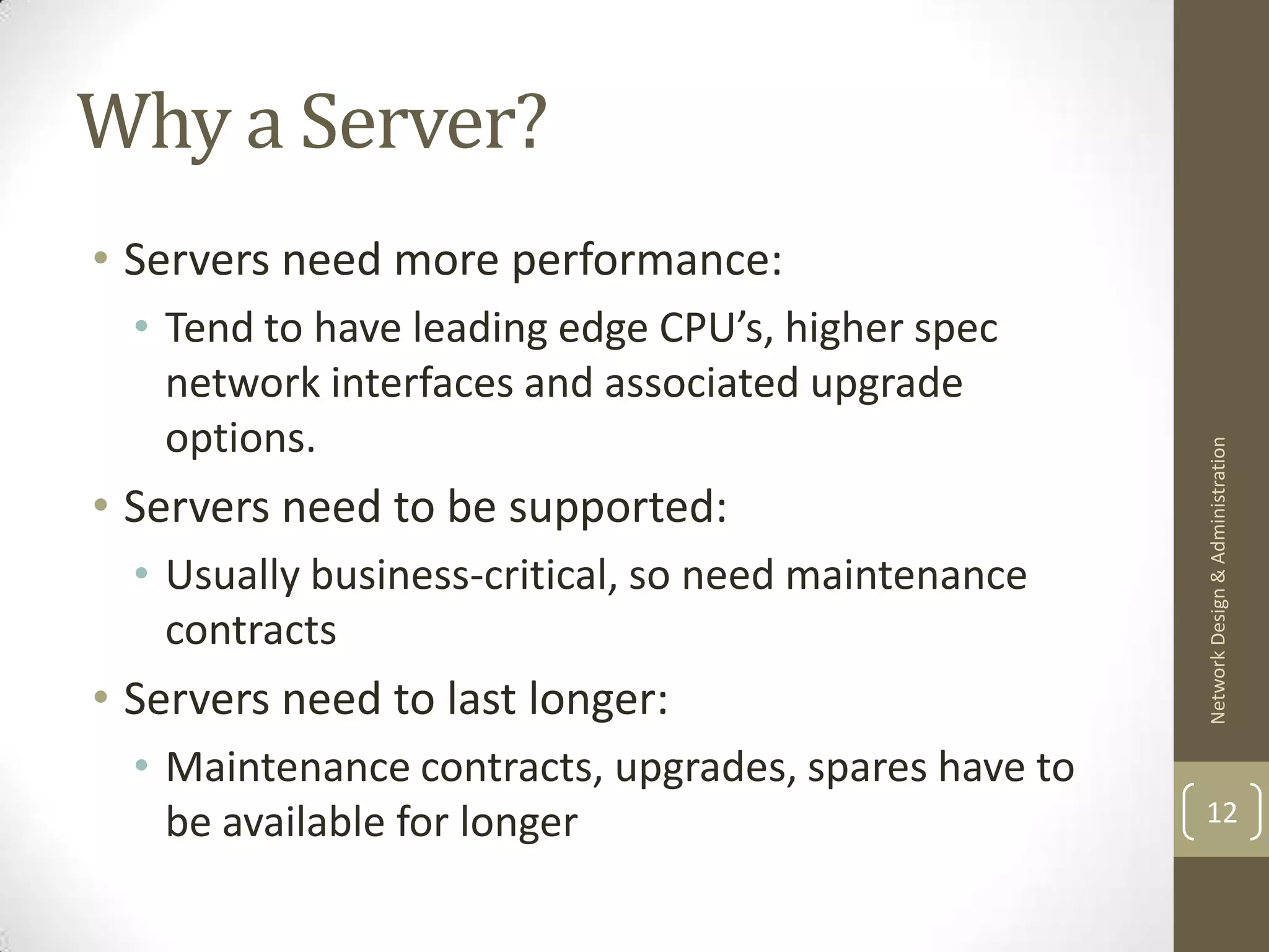 Why a Server?
• Servers need more performance:
  • Tend to have leading edge CPU’s, higher spec
    network interfaces and associated upgrade
    options.




                                                      Network Design & Administration
• Servers need to be supported:
  • Usually business-critical, so need maintenance
    contracts
• Servers need to last longer:
  • Maintenance contracts, upgrades, spares have to
    be available for longer                           12
 