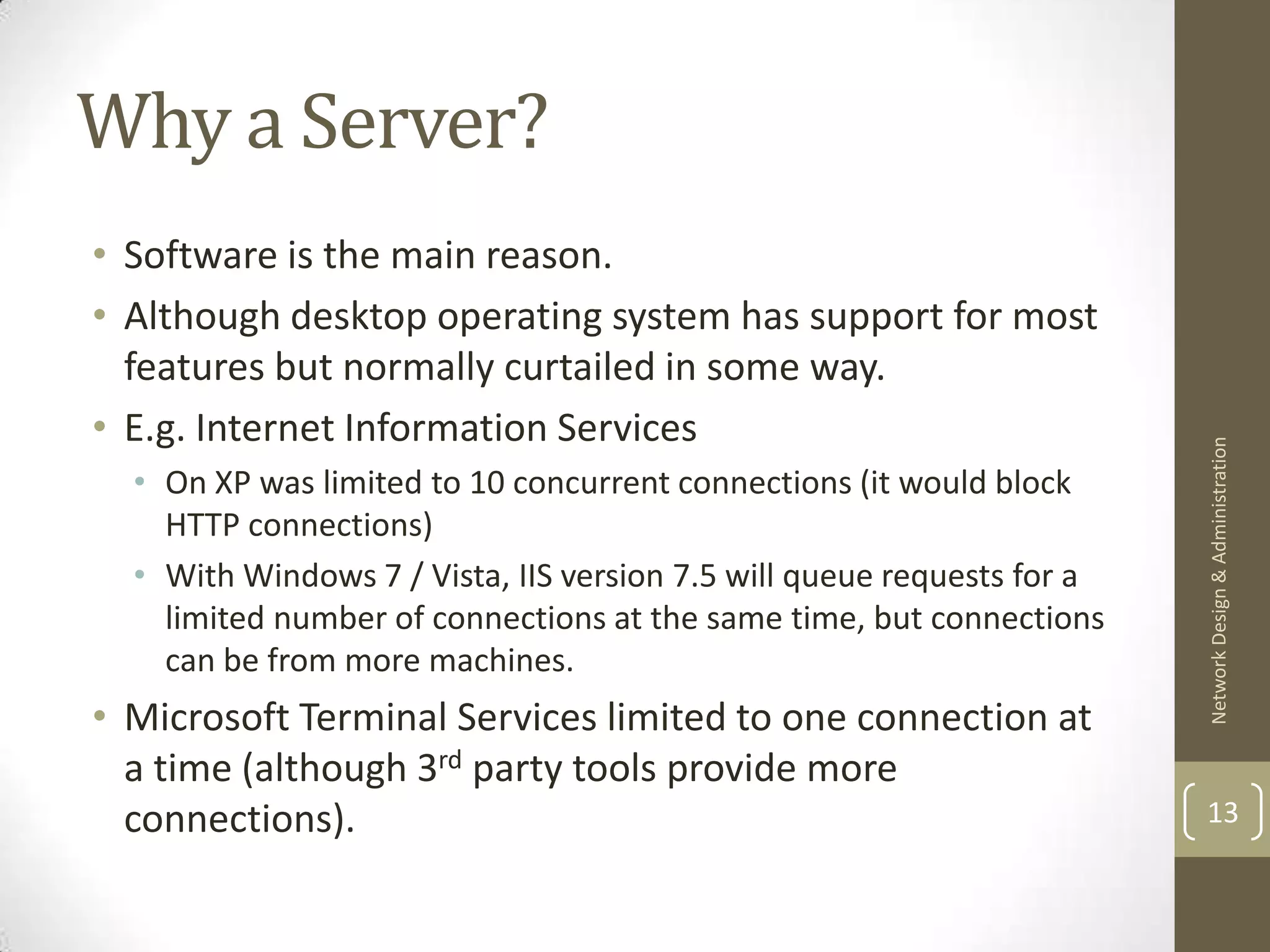 Why a Server?
• Software is the main reason.
• Although desktop operating system has support for most
  features but normally curtailed in some way.
• E.g. Internet Information Services




                                                                        Network Design & Administration
  • On XP was limited to 10 concurrent connections (it would block
    HTTP connections)
  • With Windows 7 / Vista, IIS version 7.5 will queue requests for a
    limited number of connections at the same time, but connections
    can be from more machines.
• Microsoft Terminal Services limited to one connection at
  a time (although 3rd party tools provide more
  connections).                                                         13
 