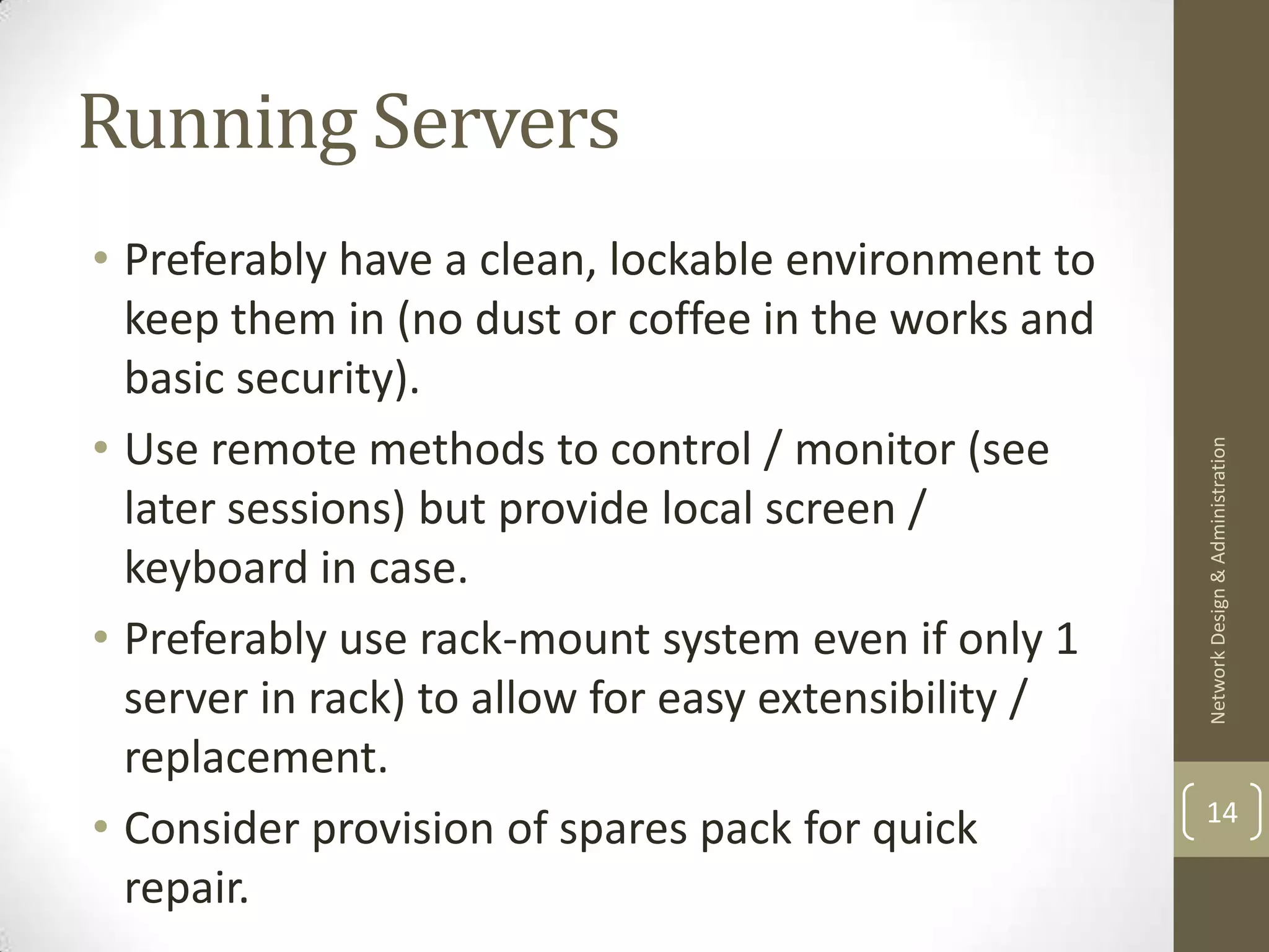 Running Servers
• Preferably have a clean, lockable environment to
  keep them in (no dust or coffee in the works and
  basic security).
• Use remote methods to control / monitor (see




                                                      Network Design & Administration
  later sessions) but provide local screen /
  keyboard in case.
• Preferably use rack-mount system even if only 1
  server in rack) to allow for easy extensibility /
  replacement.
                                                      14
• Consider provision of spares pack for quick
  repair.
 