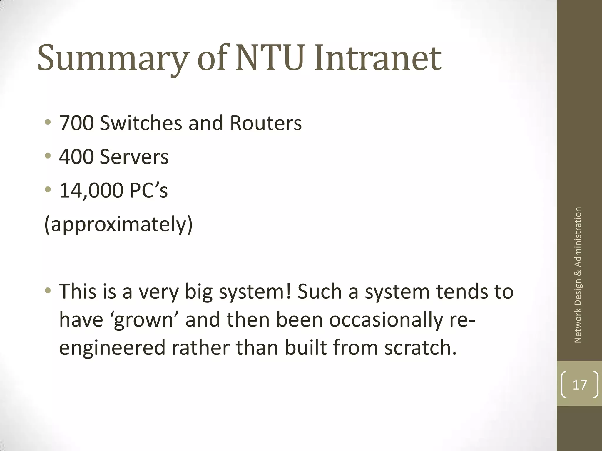 Summary of NTU Intranet
• 700 Switches and Routers
• 400 Servers
• 14,000 PC’s




                                                      Network Design & Administration
(approximately)

• This is a very big system! Such a system tends to
  have ‘grown’ and then been occasionally re-
  engineered rather than built from scratch.
                                                      17
 
