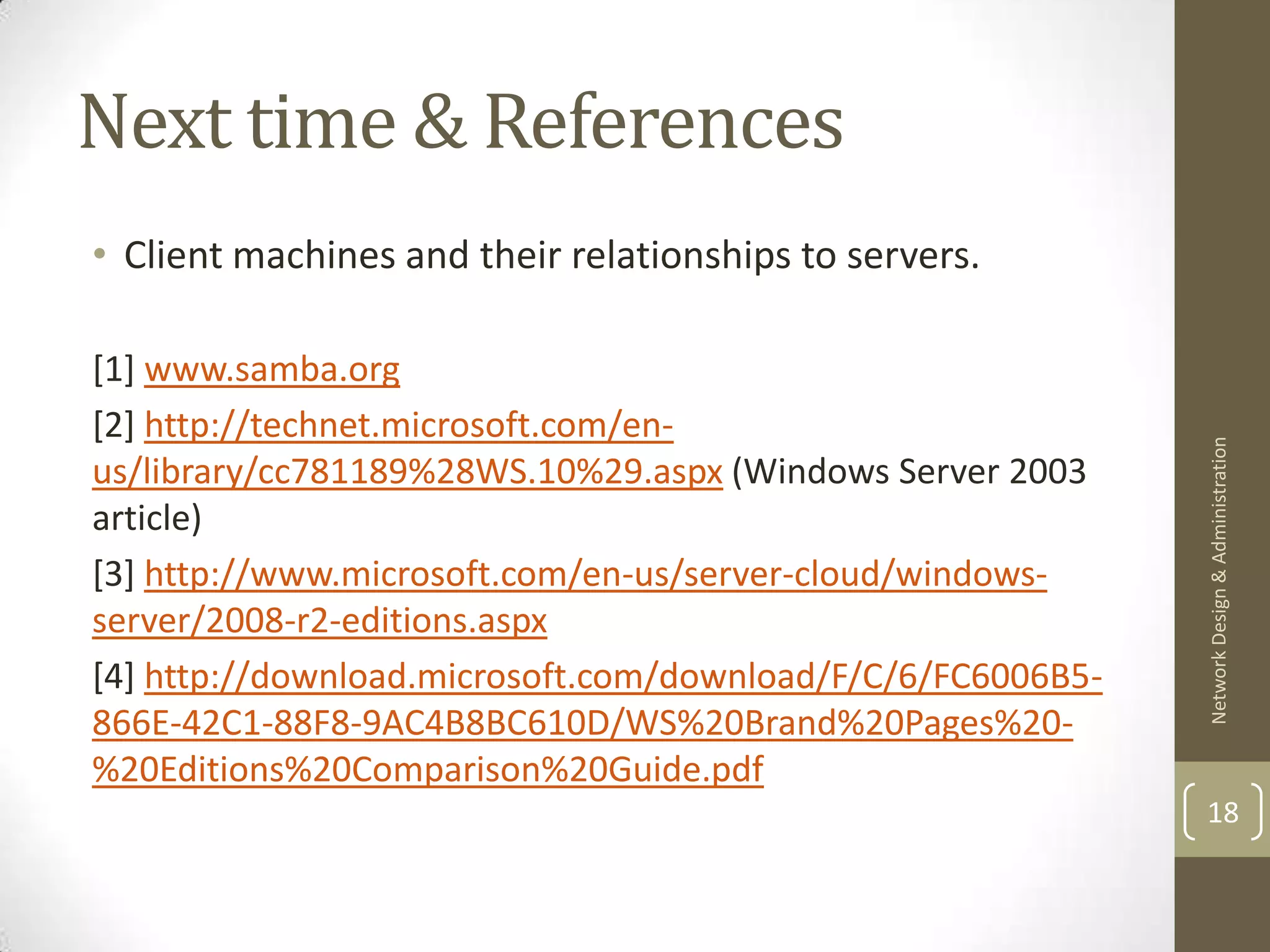 Next time & References
• Client machines and their relationships to servers.

[1] www.samba.org
[2] http://technet.microsoft.com/en-




                                                             Network Design & Administration
us/library/cc781189%28WS.10%29.aspx (Windows Server 2003
article)
[3] http://www.microsoft.com/en-us/server-cloud/windows-
server/2008-r2-editions.aspx
[4] http://download.microsoft.com/download/F/C/6/FC6006B5-
866E-42C1-88F8-9AC4B8BC610D/WS%20Brand%20Pages%20-
%20Editions%20Comparison%20Guide.pdf
                                                             18
 