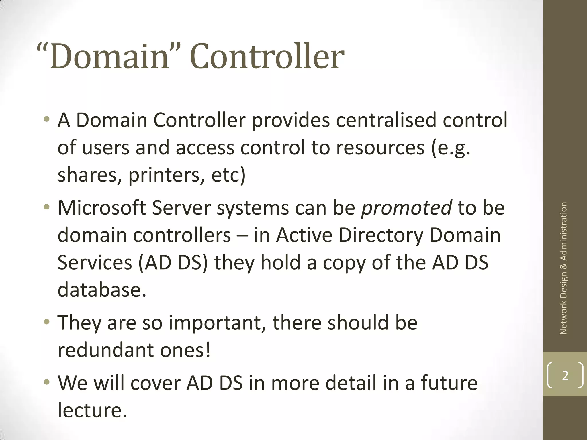 “Domain” Controller
• A Domain Controller provides centralised control
  of users and access control to resources (e.g.
  shares, printers, etc)
• Microsoft Server systems can be promoted to be




                                                     Network Design & Administration
  domain controllers – in Active Directory Domain
  Services (AD DS) they hold a copy of the AD DS
  database.
• They are so important, there should be
  redundant ones!
                                                             2
• We will cover AD DS in more detail in a future
  lecture.
 