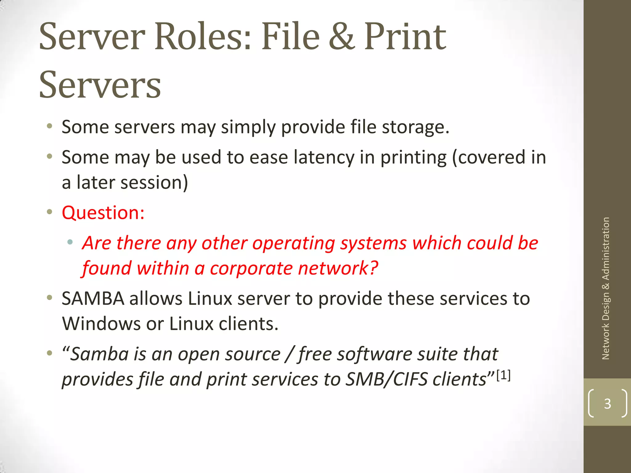 Server Roles: File & Print
Servers
• Some servers may simply provide file storage.
• Some may be used to ease latency in printing (covered in
  a later session)
• Question:




                                                             Network Design & Administration
   • Are there any other operating systems which could be
     found within a corporate network?
• SAMBA allows Linux server to provide these services to
  Windows or Linux clients.
• “Samba is an open source / free software suite that
  provides file and print services to SMB/CIFS clients”[1]
                                                                     3
 