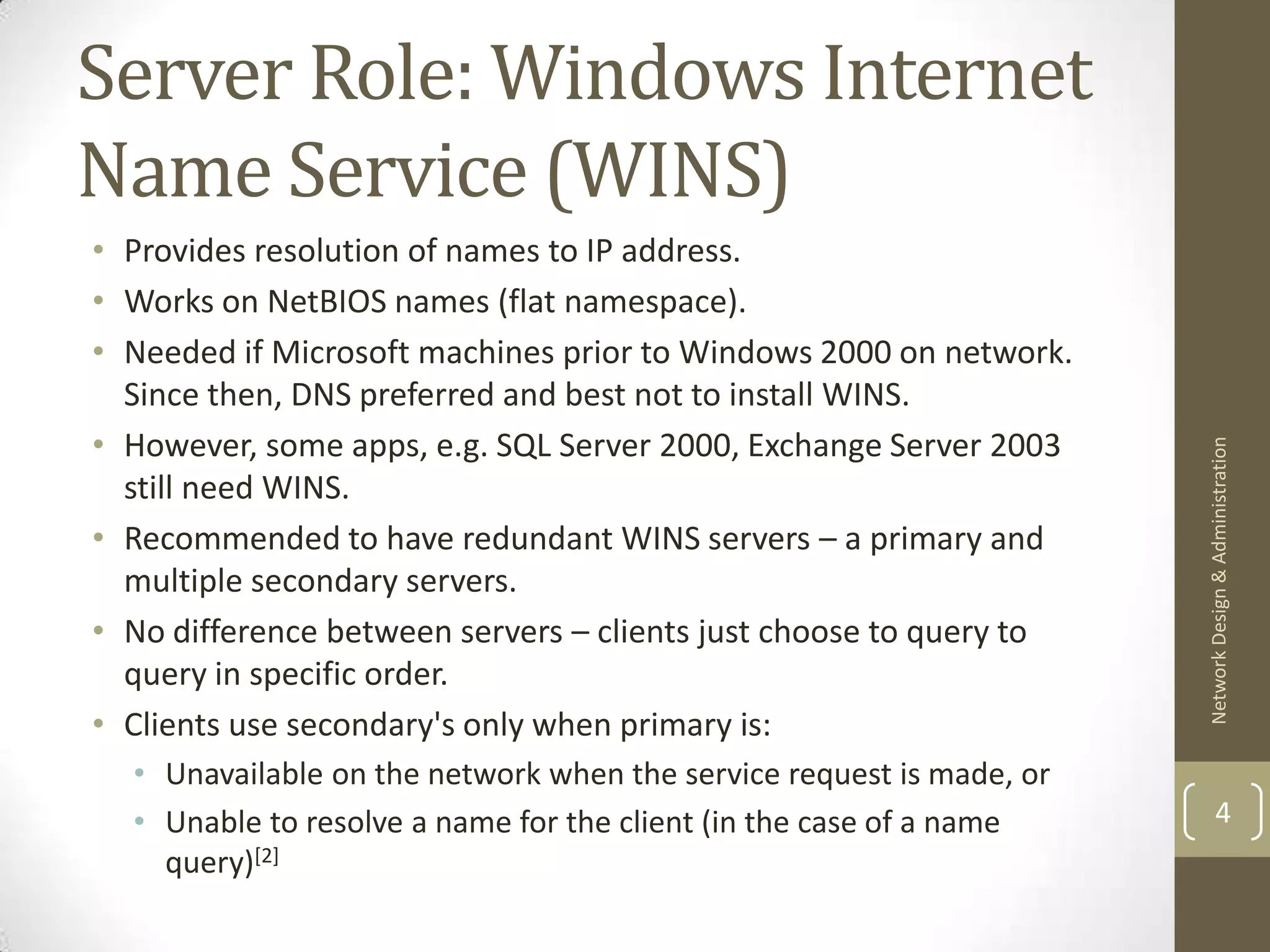 Server Role: Windows Internet
Name Service (WINS)
• Provides resolution of names to IP address.
• Works on NetBIOS names (flat namespace).
• Needed if Microsoft machines prior to Windows 2000 on network.
  Since then, DNS preferred and best not to install WINS.
• However, some apps, e.g. SQL Server 2000, Exchange Server 2003




                                                                      Network Design & Administration
  still need WINS.
• Recommended to have redundant WINS servers – a primary and
  multiple secondary servers.
• No difference between servers – clients just choose to query to
  query in specific order.
• Clients use secondary's only when primary is:
  • Unavailable on the network when the service request is made, or
  • Unable to resolve a name for the client (in the case of a name            4
    query)[2]
 