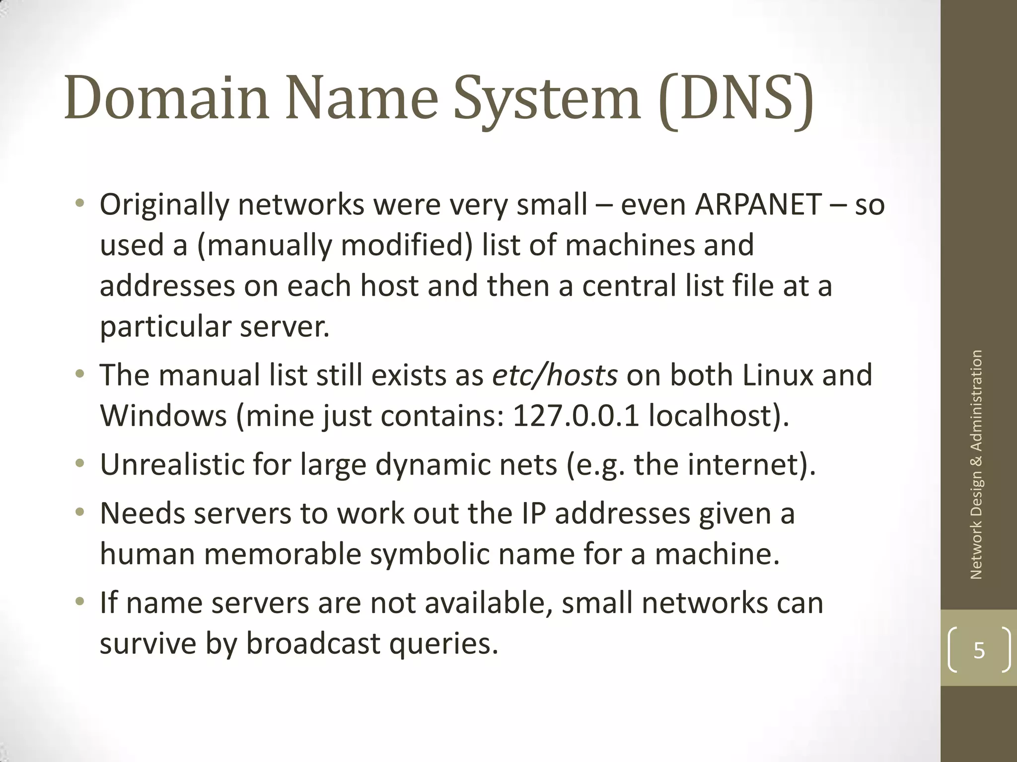 Domain Name System (DNS)
• Originally networks were very small – even ARPANET – so
  used a (manually modified) list of machines and
  addresses on each host and then a central list file at a
  particular server.




                                                                Network Design & Administration
• The manual list still exists as etc/hosts on both Linux and
  Windows (mine just contains: 127.0.0.1 localhost).
• Unrealistic for large dynamic nets (e.g. the internet).
• Needs servers to work out the IP addresses given a
  human memorable symbolic name for a machine.
• If name servers are not available, small networks can
  survive by broadcast queries.                                         5
 