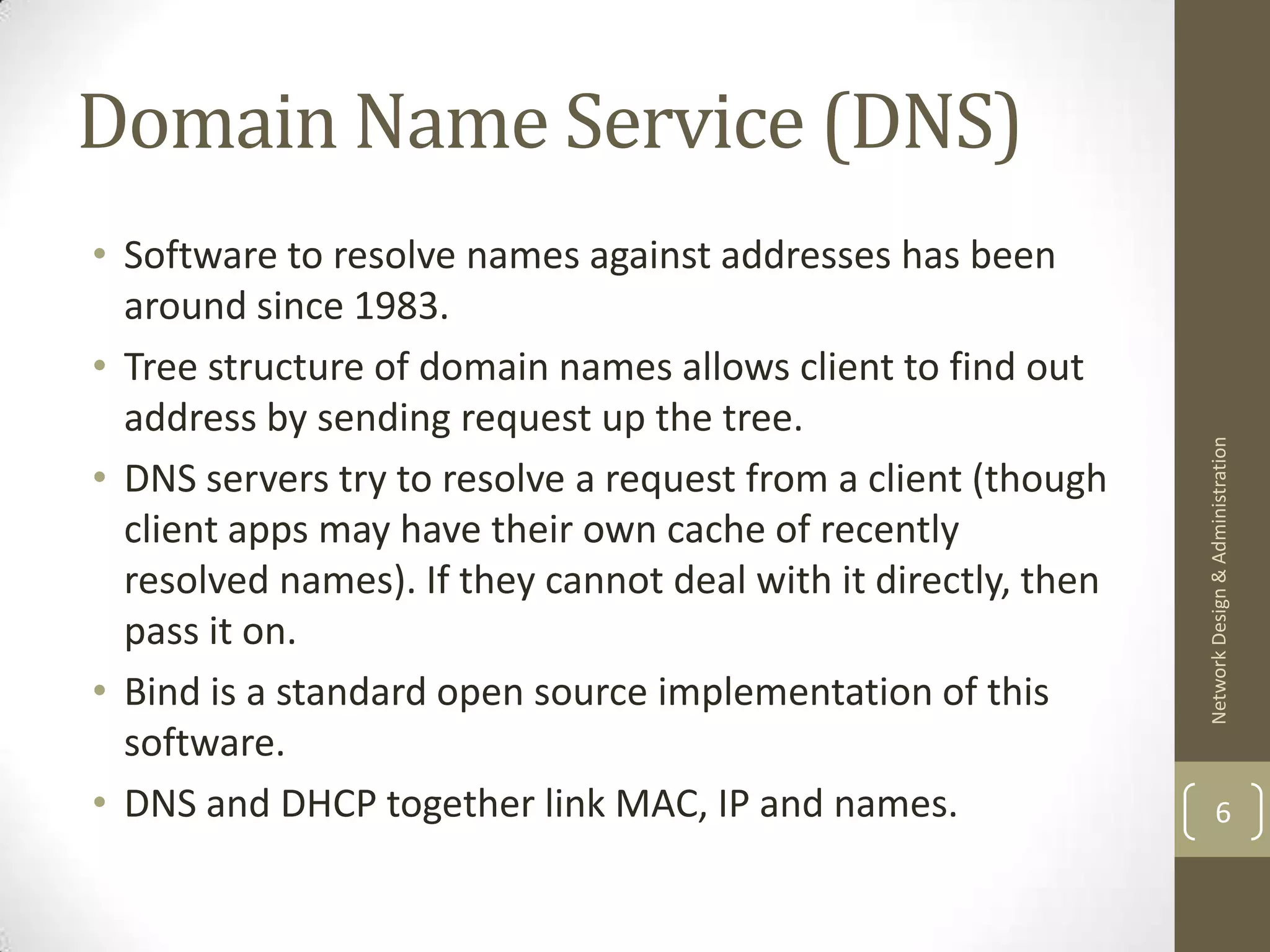 Domain Name Service (DNS)
• Software to resolve names against addresses has been
  around since 1983.
• Tree structure of domain names allows client to find out
  address by sending request up the tree.




                                                                Network Design & Administration
• DNS servers try to resolve a request from a client (though
  client apps may have their own cache of recently
  resolved names). If they cannot deal with it directly, then
  pass it on.
• Bind is a standard open source implementation of this
  software.
• DNS and DHCP together link MAC, IP and names.                         6
 