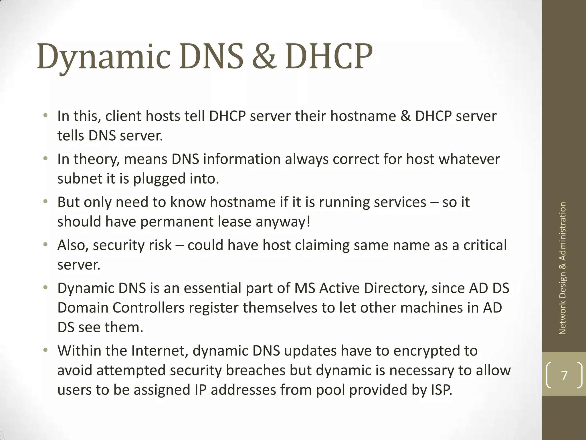 Dynamic DNS & DHCP
• In this, client hosts tell DHCP server their hostname & DHCP server
  tells DNS server.
• In theory, means DNS information always correct for host whatever
  subnet it is plugged into.
• But only need to know hostname if it is running services – so it




                                                                           Network Design & Administration
  should have permanent lease anyway!
• Also, security risk – could have host claiming same name as a critical
  server.
• Dynamic DNS is an essential part of MS Active Directory, since AD DS
  Domain Controllers register themselves to let other machines in AD
  DS see them.
• Within the Internet, dynamic DNS updates have to encrypted to
  avoid attempted security breaches but dynamic is necessary to allow              7
  users to be assigned IP addresses from pool provided by ISP.
 