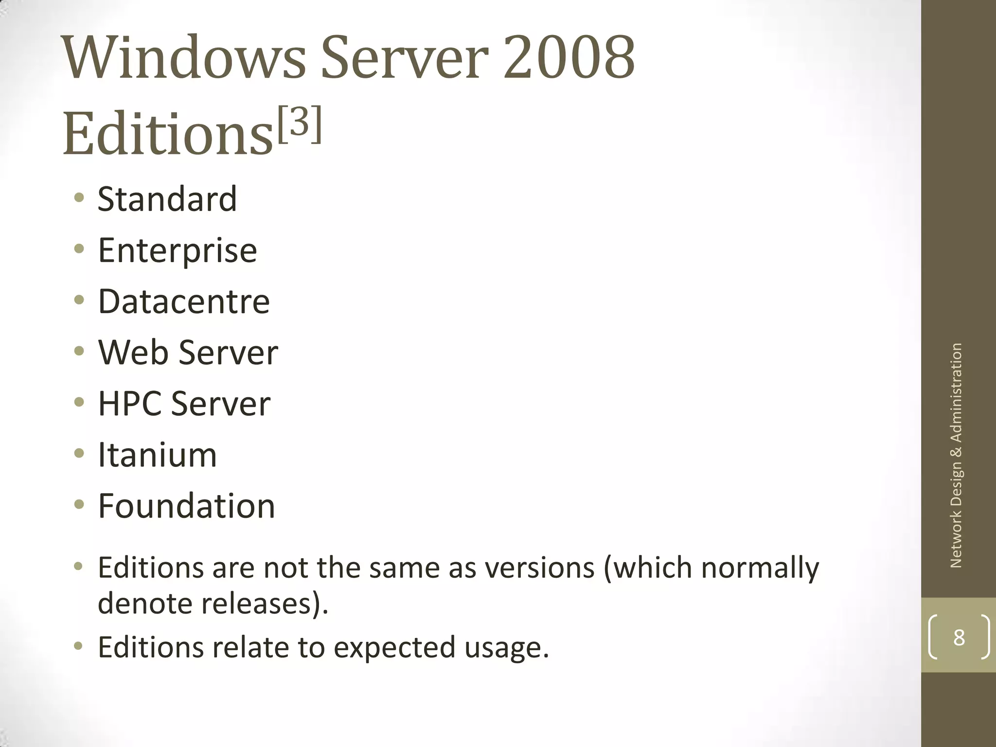 Windows Server 2008
Editions[3]
• Standard
• Enterprise
• Datacentre
• Web Server




                                                          Network Design & Administration
• HPC Server
• Itanium
• Foundation
• Editions are not the same as versions (which normally
  denote releases).
• Editions relate to expected usage.                              8
 