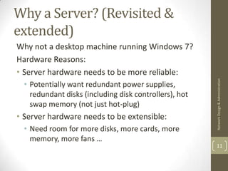 Why a Server? (Revisited &
extended)
Why not a desktop machine running Windows 7?
Hardware Reasons:
• Server hardware needs to be more reliable:




                                                        Network Design & Administration
  • Potentially want redundant power supplies,
    redundant disks (including disk controllers), hot
    swap memory (not just hot-plug)
• Server hardware needs to be extensible:
  • Need room for more disks, more cards, more
    memory, more fans …
                                                        11
 
