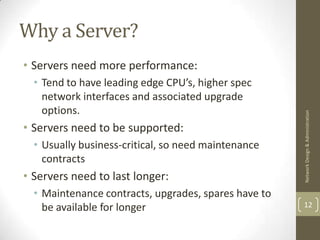 Why a Server?
• Servers need more performance:
  • Tend to have leading edge CPU’s, higher spec
    network interfaces and associated upgrade
    options.




                                                      Network Design & Administration
• Servers need to be supported:
  • Usually business-critical, so need maintenance
    contracts
• Servers need to last longer:
  • Maintenance contracts, upgrades, spares have to
    be available for longer                           12
 