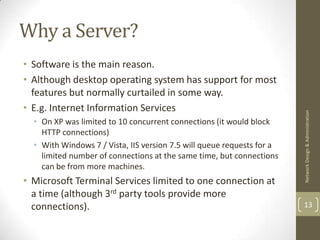 Why a Server?
• Software is the main reason.
• Although desktop operating system has support for most
  features but normally curtailed in some way.
• E.g. Internet Information Services




                                                                        Network Design & Administration
  • On XP was limited to 10 concurrent connections (it would block
    HTTP connections)
  • With Windows 7 / Vista, IIS version 7.5 will queue requests for a
    limited number of connections at the same time, but connections
    can be from more machines.
• Microsoft Terminal Services limited to one connection at
  a time (although 3rd party tools provide more
  connections).                                                         13
 